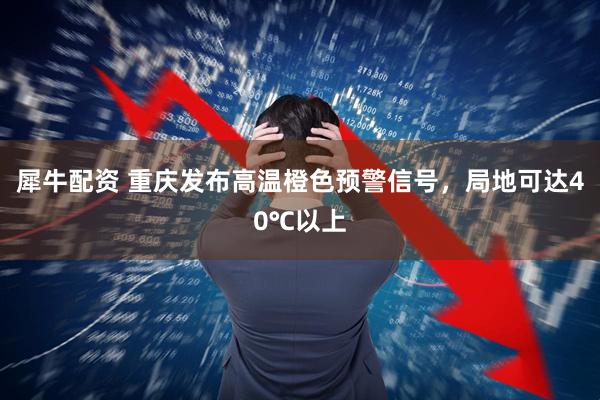 犀牛配资 重庆发布高温橙色预警信号,局地可达40℃以上