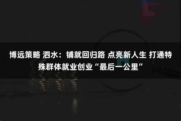 博远策略 泗水:铺就回归路 点亮新人生 打通特殊群体就业创业“最后一公里”