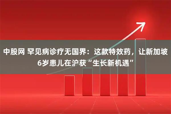 中股网 罕见病诊疗无国界:这款特效药,让新加坡6岁患儿在沪获“生长新机遇”