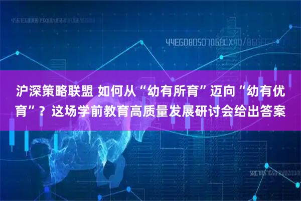 沪深策略联盟 如何从“幼有所育”迈向“幼有优育”?这场学前教育高质量发展研讨会给出答案