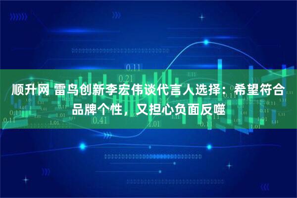 顺升网 雷鸟创新李宏伟谈代言人选择:希望符合品牌个性,又担心负面反噬