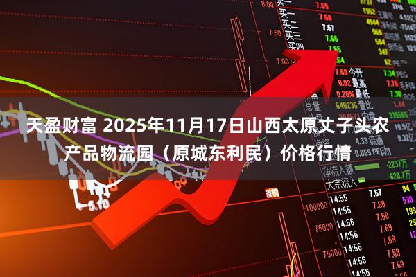 天盈财富 2025年11月17日山西太原丈子头农产品物流园(原城东利民)价格行情