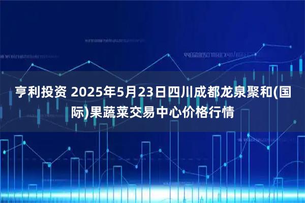 亨利投资 2025年5月23日四川成都龙泉聚和(国际)果蔬菜交易中心价格行情