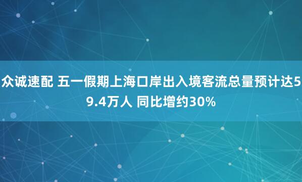 众诚速配 五一假期上海口岸出入境客流总量预计达59.4万人 同比增约30%