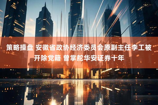 策略操盘 安徽省政协经济委员会原副主任李工被开除党籍 曾掌舵华安证券十年