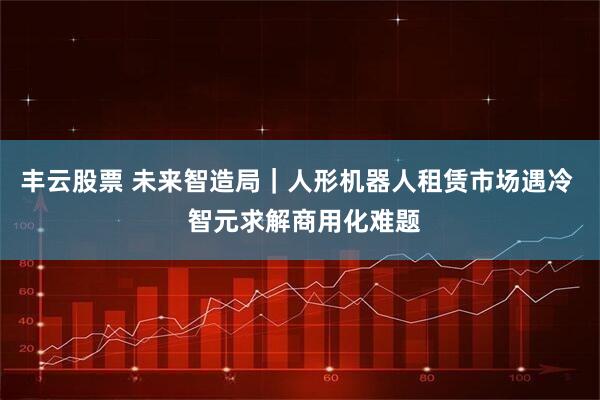 丰云股票 未来智造局｜人形机器人租赁市场遇冷  智元求解商用化难题