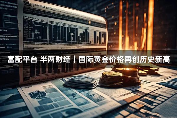 富配平台 半两财经｜国际黄金价格再创历史新高
