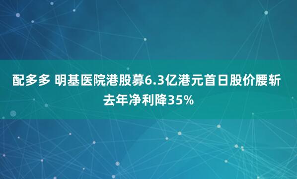 配多多 明基医院港股募6.3亿港元首日股价腰斩 去年净利降35%