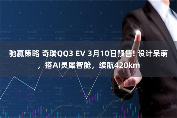 驰赢策略 奇瑞QQ3 EV 3月10日预售! 设计呆萌，搭AI灵犀智舱，续航420km