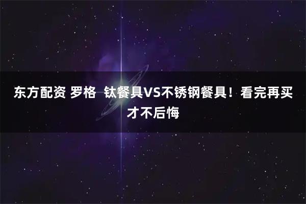 东方配资 罗格  钛餐具VS不锈钢餐具！看完再买才不后悔