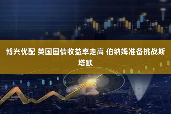 博兴优配 英国国债收益率走高 伯纳姆准备挑战斯塔默