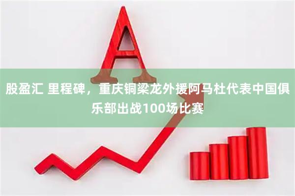 股盈汇 里程碑，重庆铜梁龙外援阿马杜代表中国俱乐部出战100场比赛